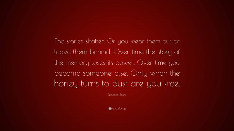 Rebecca Solnit Quote: “The stories shatter. Or you wear them out or leave them behind. Over time the story of the memory loses its power. Over time you become someone else. Only when the honey turns to dust are you free.”