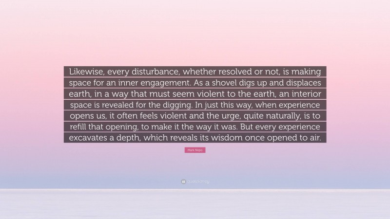 Mark Nepo Quote: “Likewise, every disturbance, whether resolved or not, is making space for an inner engagement. As a shovel digs up and displaces earth, in a way that must seem violent to the earth, an interior space is revealed for the digging. In just this way, when experience opens us, it often feels violent and the urge, quite naturally, is to refill that opening, to make it the way it was. But every experience excavates a depth, which reveals its wisdom once opened to air.”