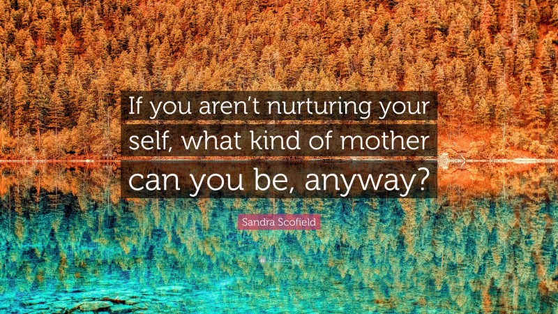Sandra Scofield Quote: “If you aren’t nurturing your self, what kind of mother can you be, anyway?”