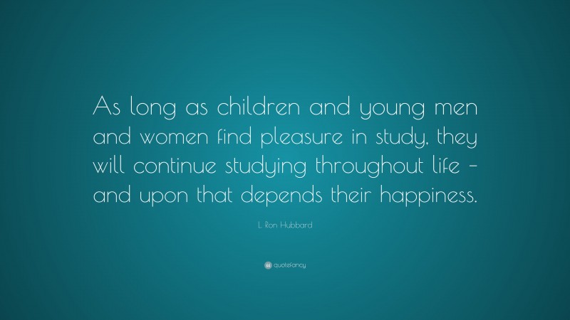 L. Ron Hubbard Quote: “As long as children and young men and women find pleasure in study, they will continue studying throughout life – and upon that depends their happiness.”