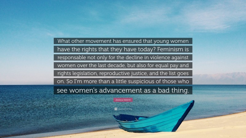 Jessica Valenti Quote: “What other movement has ensured that young women have the rights that they have today? Feminism is responsable not only for the decline in violence against women over the last decade, but also for equal pay and rights legislation, reproductive justice, and the list goes on. So I’m more than a little suspicious of those who see women’s advancement as a bad thing.”