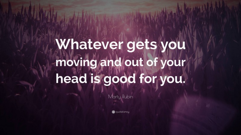 Marty Rubin Quote: “Whatever gets you moving and out of your head is good for you.”