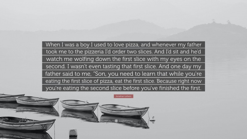 Jonathan Lethem Quote: “When I was a boy I used to love pizza, and whenever my father took me to the pizzeria I’d order two slices. And I’d sit and he’d watch me wolfing down the first slice with my eyes on the second. I wasn’t even tasting that first slice. And one day my father said to me, “Son, you need to learn that while you’re eating the first slice of pizza, eat the first slice. Because right now you’re eating the second slice before you’ve finished the first.”