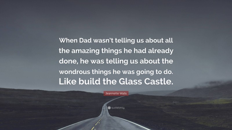 Jeannette Walls Quote: “When Dad wasn’t telling us about all the amazing things he had already done, he was telling us about the wondrous things he was going to do. Like build the Glass Castle.”