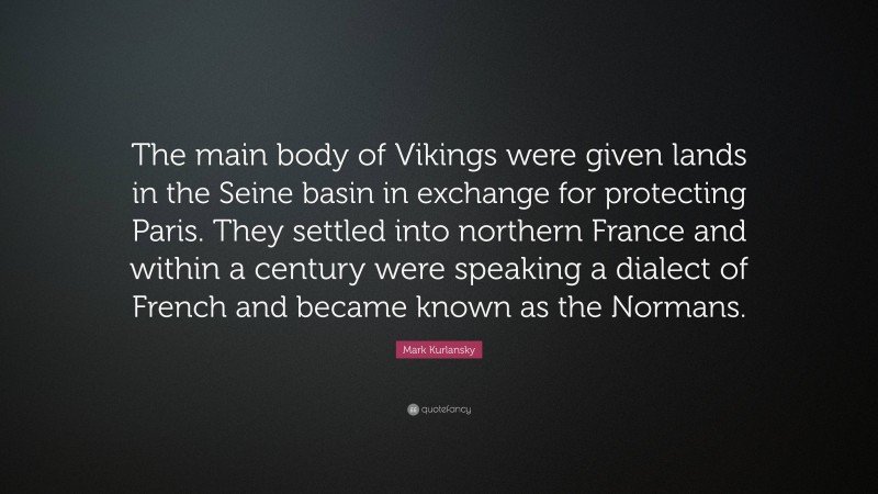 Mark Kurlansky Quote: “The main body of Vikings were given lands in the Seine basin in exchange for protecting Paris. They settled into northern France and within a century were speaking a dialect of French and became known as the Normans.”