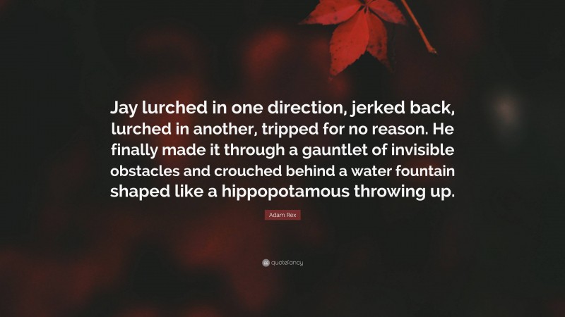 Adam Rex Quote: “Jay lurched in one direction, jerked back, lurched in another, tripped for no reason. He finally made it through a gauntlet of invisible obstacles and crouched behind a water fountain shaped like a hippopotamous throwing up.”