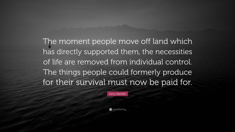 Jerry Mander Quote: “The moment people move off land which has directly supported them, the necessities of life are removed from individual control. The things people could formerly produce for their survival must now be paid for.”