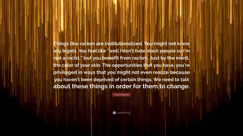 Dave Chappelle Quote: “Things like racism are institutionalized. You might not know any bigots. You feel like “well I don’t hate black people so I’m not a racist,” but you benefit from racism. Just by the merit, the color of your skin. The opportunities that you have, you’re privileged in ways that you might not even realize because you haven’t been deprived of certain things. We need to talk about these things in order for them to change.”