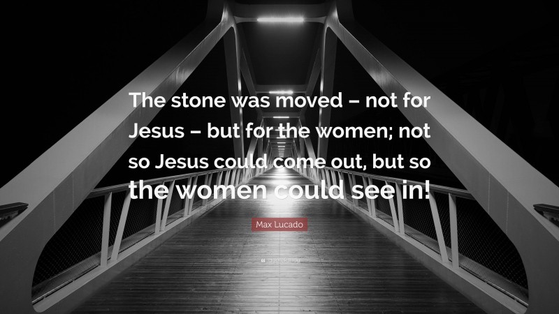Max Lucado Quote: “The stone was moved – not for Jesus – but for the women; not so Jesus could come out, but so the women could see in!”