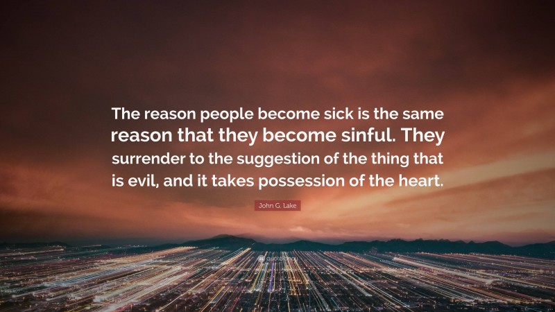 John G. Lake Quote: “The reason people become sick is the same reason that they become sinful. They surrender to the suggestion of the thing that is evil, and it takes possession of the heart.”