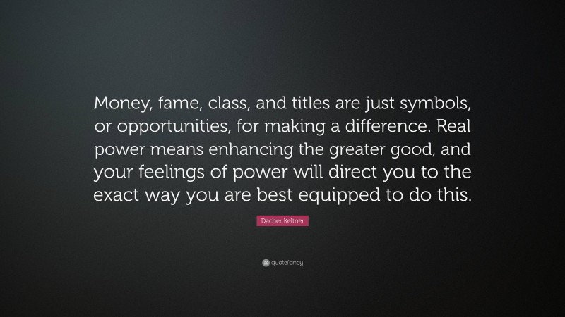 Dacher Keltner Quote: “Money, fame, class, and titles are just symbols, or opportunities, for making a difference. Real power means enhancing the greater good, and your feelings of power will direct you to the exact way you are best equipped to do this.”