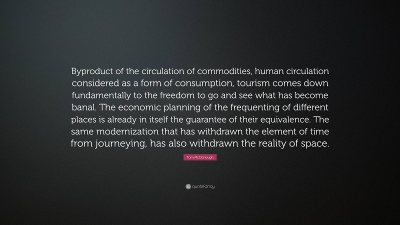 Tom McDonough Quote: “Byproduct of the circulation of commodities, human circulation considered as a form of consumption, tourism comes down fundamentally to the freedom to go and see what has become banal. The economic planning of the frequenting of different places is already in itself the guarantee of their equivalence. The same modernization that has withdrawn the element of time from journeying, has also withdrawn the reality of space.”