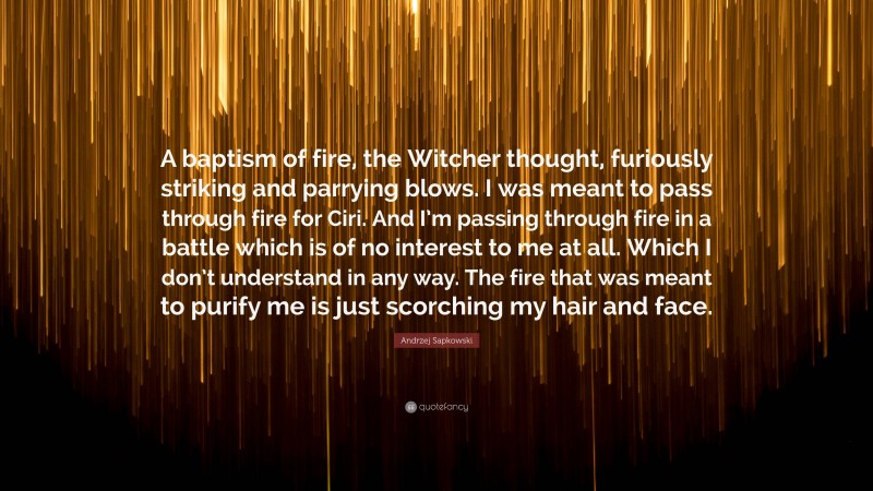 Andrzej Sapkowski Quote: “A baptism of fire, the Witcher thought, furiously striking and parrying blows. I was meant to pass through fire for Ciri. And I’m passing through fire in a battle which is of no interest to me at all. Which I don’t understand in any way. The fire that was meant to purify me is just scorching my hair and face.”