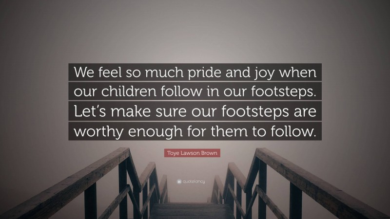 Toye Lawson Brown Quote: “We feel so much pride and joy when our children follow in our footsteps. Let’s make sure our footsteps are worthy enough for them to follow.”