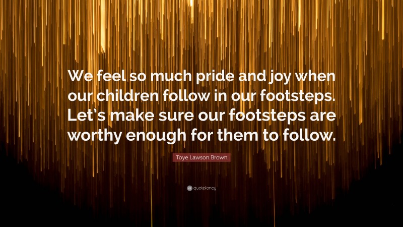 Toye Lawson Brown Quote: “We feel so much pride and joy when our children follow in our footsteps. Let’s make sure our footsteps are worthy enough for them to follow.”