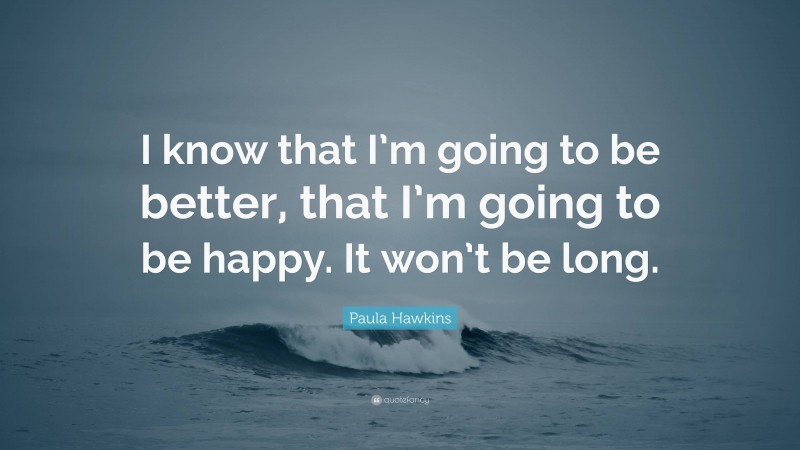 Paula Hawkins Quote: “I know that I’m going to be better, that I’m going to be happy. It won’t be long.”