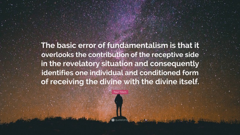 Paul Tillich Quote: “The basic error of fundamentalism is that it overlooks the contribution of the receptive side in the revelatory situation and consequently identifies one individual and conditioned form of receiving the divine with the divine itself.”