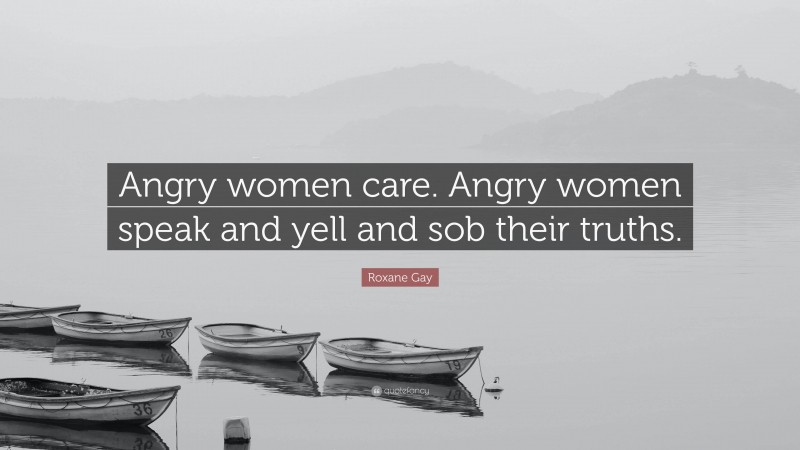Roxane Gay Quote: “Angry women care. Angry women speak and yell and sob their truths.”