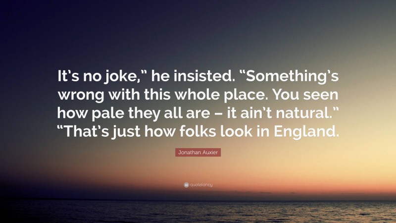 Jonathan Auxier Quote: “It’s no joke,” he insisted. “Something’s wrong with this whole place. You seen how pale they all are – it ain’t natural.” “That’s just how folks look in England.”