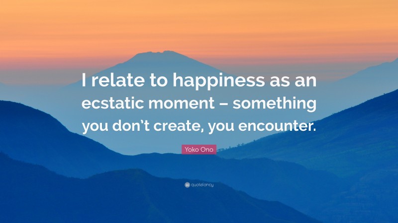 Yoko Ono Quote: “I relate to happiness as an ecstatic moment – something you don’t create, you encounter.”