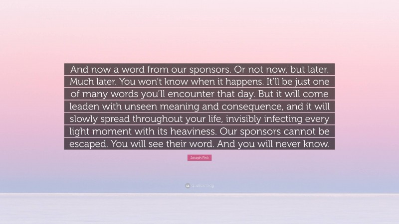 Joseph Fink Quote: “And now a word from our sponsors. Or not now, but later. Much later. You won’t know when it happens. It’ll be just one of many words you’ll encounter that day. But it will come leaden with unseen meaning and consequence, and it will slowly spread throughout your life, invisibly infecting every light moment with its heaviness. Our sponsors cannot be escaped. You will see their word. And you will never know.”