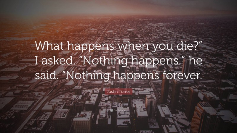 Justin Torres Quote: “What happens when you die?” I asked. “Nothing happens.” he said. “Nothing happens forever.”