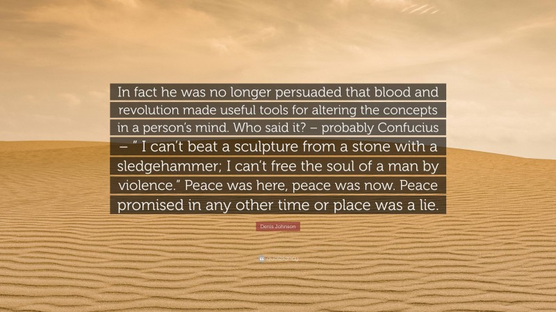 Denis Johnson Quote: “In fact he was no longer persuaded that blood and revolution made useful tools for altering the concepts in a person’s mind. Who said it? – probably Confucius – ” I can’t beat a sculpture from a stone with a sledgehammer; I can’t free the soul of a man by violence.” Peace was here, peace was now. Peace promised in any other time or place was a lie.”