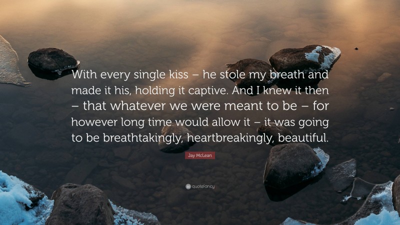 Jay McLean Quote: “With every single kiss – he stole my breath and made it his, holding it captive. And I knew it then – that whatever we were meant to be – for however long time would allow it – it was going to be breathtakingly, heartbreakingly, beautiful.”