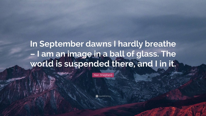 Nan Shepherd Quote: “In September dawns I hardly breathe – I am an image in a ball of glass. The world is suspended there, and I in it.”