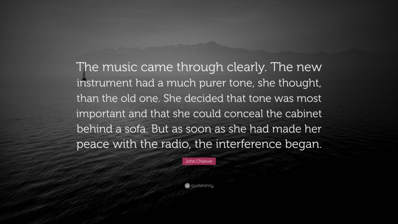 John Cheever Quote: “The music came through clearly. The new instrument had a much purer tone, she thought, than the old one. She decided that tone was most important and that she could conceal the cabinet behind a sofa. But as soon as she had made her peace with the radio, the interference began.”