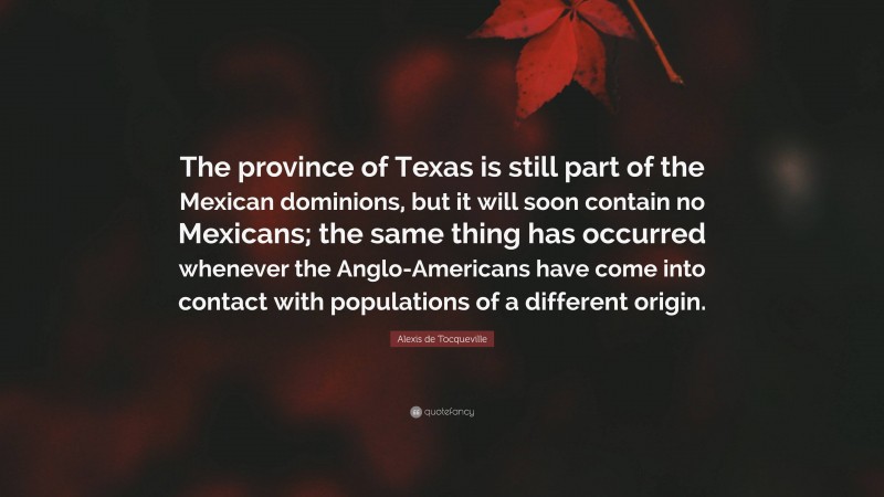 Alexis de Tocqueville Quote: “The province of Texas is still part of the Mexican dominions, but it will soon contain no Mexicans; the same thing has occurred whenever the Anglo-Americans have come into contact with populations of a different origin.”