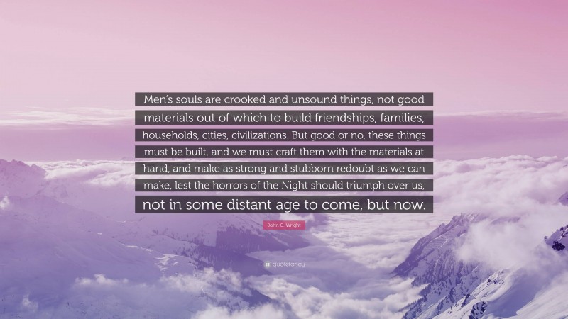 John C. Wright Quote: “Men’s souls are crooked and unsound things, not good materials out of which to build friendships, families, households, cities, civilizations. But good or no, these things must be built, and we must craft them with the materials at hand, and make as strong and stubborn redoubt as we can make, lest the horrors of the Night should triumph over us, not in some distant age to come, but now.”