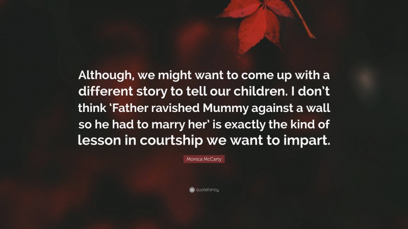 Monica McCarty Quote: “Although, we might want to come up with a different story to tell our children. I don’t think ‘Father ravished Mummy against a wall so he had to marry her’ is exactly the kind of lesson in courtship we want to impart.”