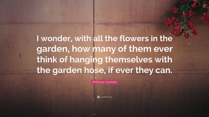 Anthony Liccione Quote: “I wonder, with all the flowers in the garden, how many of them ever think of hanging themselves with the garden hose, if ever they can.”
