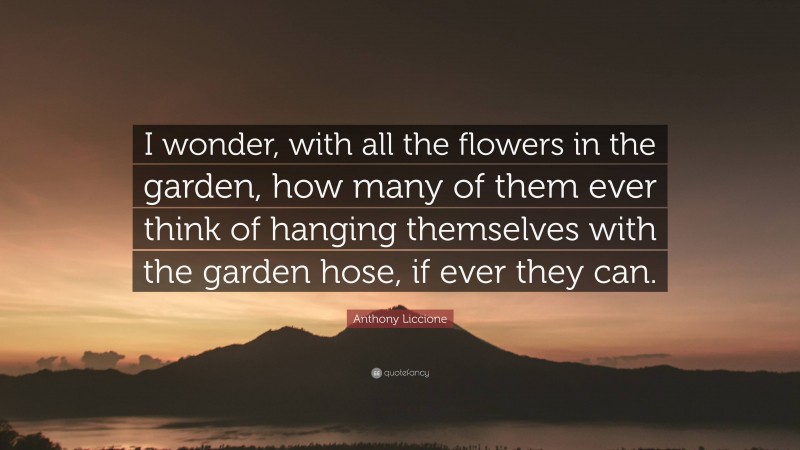 Anthony Liccione Quote: “I wonder, with all the flowers in the garden, how many of them ever think of hanging themselves with the garden hose, if ever they can.”