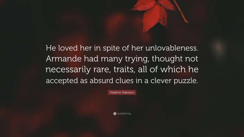 Vladimir Nabokov Quote: “He loved her in spite of her unlovableness. Armande had many trying, thought not necessarily rare, traits, all of which he accepted as absurd clues in a clever puzzle.”