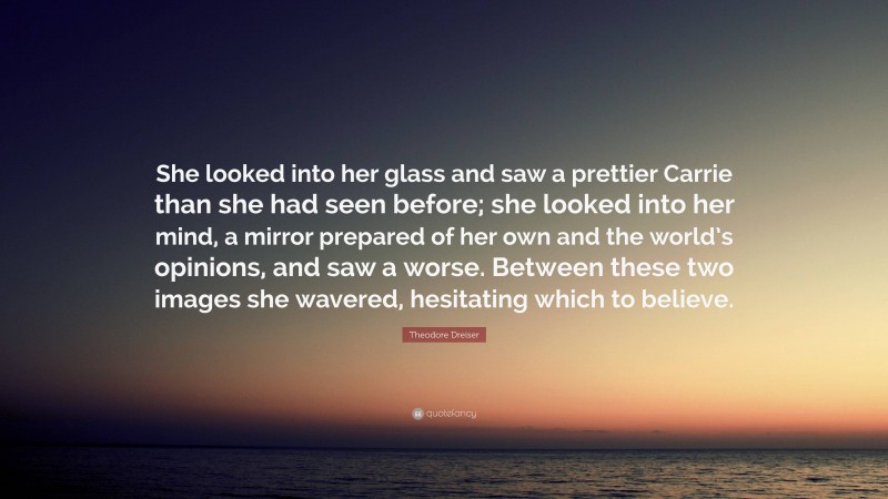 Theodore Dreiser Quote: “She looked into her glass and saw a prettier Carrie than she had seen before; she looked into her mind, a mirror prepared of her own and the world’s opinions, and saw a worse. Between these two images she wavered, hesitating which to believe.”