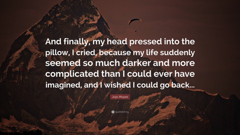 Jojo Moyes Quote: “And finally, my head pressed into the pillow, I cried, because my life suddenly seemed so much darker and more complicated than I could ever have imagined, and I wished I could go back...”