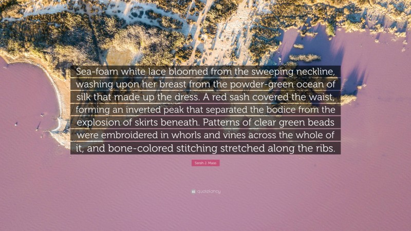 Sarah J. Maas Quote: “Sea-foam white lace bloomed from the sweeping neckline, washing upon her breast from the powder-green ocean of silk that made up the dress. A red sash covered the waist, forming an inverted peak that separated the bodice from the explosion of skirts beneath. Patterns of clear green beads were embroidered in whorls and vines across the whole of it, and bone-colored stitching stretched along the ribs.”