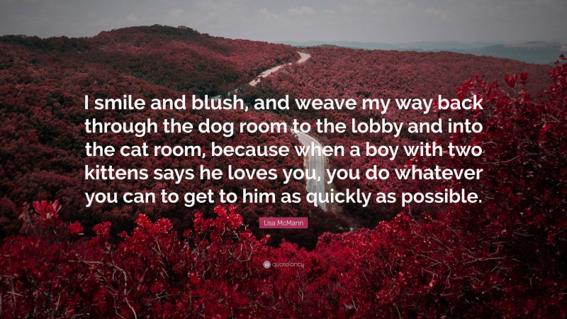 Lisa McMann Quote: “I smile and blush, and weave my way back through the dog room to the lobby and into the cat room, because when a boy with two kittens says he loves you, you do whatever you can to get to him as quickly as possible.”