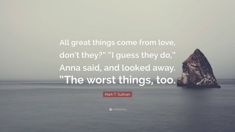 Mark T. Sullivan Quote: “All great things come from love, don’t they?” “I guess they do,” Anna said, and looked away. “The worst things, too.”