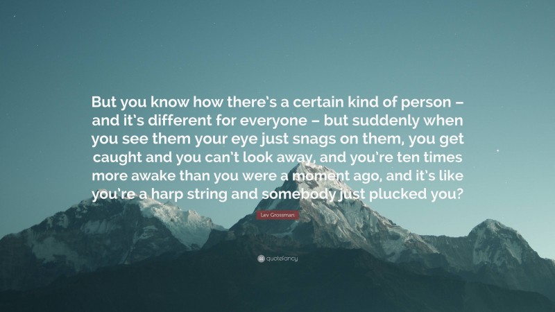 Lev Grossman Quote: “But you know how there’s a certain kind of person – and it’s different for everyone – but suddenly when you see them your eye just snags on them, you get caught and you can’t look away, and you’re ten times more awake than you were a moment ago, and it’s like you’re a harp string and somebody just plucked you?”