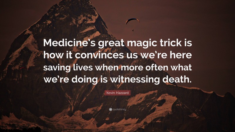 Kevin Hazzard Quote: “Medicine’s great magic trick is how it convinces us we’re here saving lives when more often what we’re doing is witnessing death.”