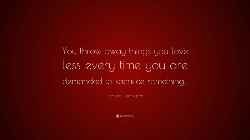 Tamuna Tsertsvadze Quote: “You throw away things you love less every time you are demanded to sacrifice something...”