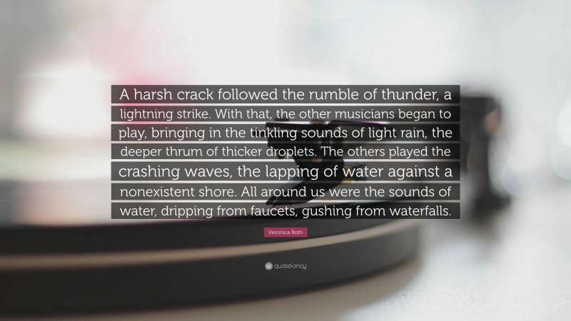 Veronica Roth Quote: “A harsh crack followed the rumble of thunder, a lightning strike. With that, the other musicians began to play, bringing in the tinkling sounds of light rain, the deeper thrum of thicker droplets. The others played the crashing waves, the lapping of water against a nonexistent shore. All around us were the sounds of water, dripping from faucets, gushing from waterfalls.”