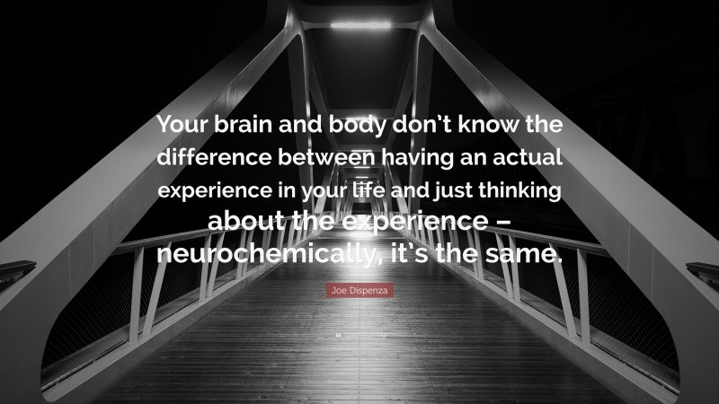 Joe Dispenza Quote: “Your brain and body don’t know the difference between having an actual experience in your life and just thinking about the experience – neurochemically, it’s the same.”