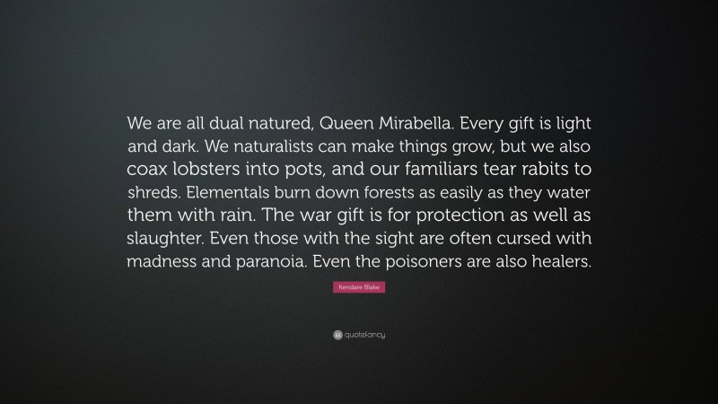 Kendare Blake Quote: “We are all dual natured, Queen Mirabella. Every gift is light and dark. We naturalists can make things grow, but we also coax lobsters into pots, and our familiars tear rabits to shreds. Elementals burn down forests as easily as they water them with rain. The war gift is for protection as well as slaughter. Even those with the sight are often cursed with madness and paranoia. Even the poisoners are also healers.”