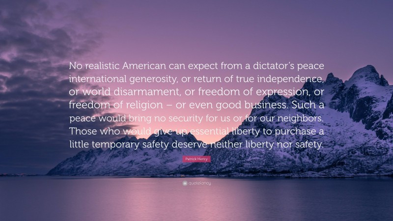 Patrick Henry Quote: “No realistic American can expect from a dictator’s peace international generosity, or return of true independence, or world disarmament, or freedom of expression, or freedom of religion – or even good business. Such a peace would bring no security for us or for our neighbors. Those who would give up essential liberty to purchase a little temporary safety deserve neither liberty nor safety.”