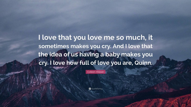 Colleen Hoover Quote: “I love that you love me so much, it sometimes makes you cry. And I love that the idea of us having a baby makes you cry. I love how full of love you are, Quinn.”