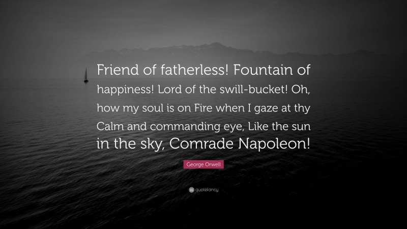 George Orwell Quote: “Friend of fatherless! Fountain of happiness! Lord of the swill-bucket! Oh, how my soul is on Fire when I gaze at thy Calm and commanding eye, Like the sun in the sky, Comrade Napoleon!”